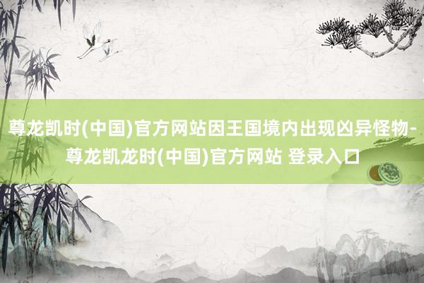 尊龙凯时(中国)官方网站因王国境内出现凶异怪物-尊龙凯龙时(中国)官方网站 登录入口