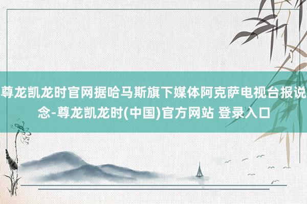 尊龙凯龙时官网据哈马斯旗下媒体阿克萨电视台报说念-尊龙凯龙时(中国)官方网站 登录入口