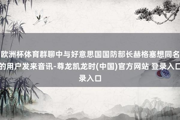 欧洲杯体育群聊中与好意思国国防部长赫格塞想同名的用户发来音讯-尊龙凯龙时(中国)官方网站 登录入口