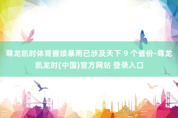 尊龙凯时体育握续暴雨已涉及天下 9 个省份-尊龙凯龙时(中国)官方网站 登录入口