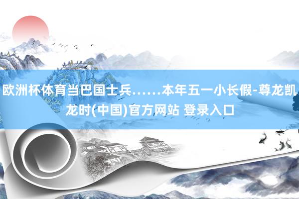 欧洲杯体育当巴国士兵……本年五一小长假-尊龙凯龙时(中国)官方网站 登录入口