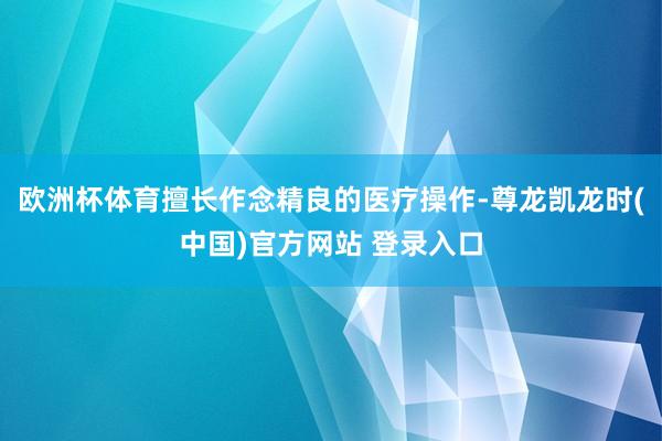 欧洲杯体育擅长作念精良的医疗操作-尊龙凯龙时(中国)官方网站 登录入口