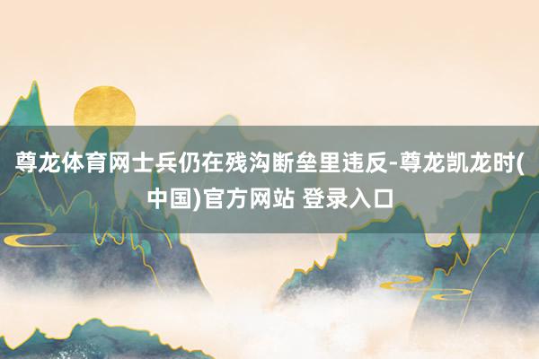 尊龙体育网士兵仍在残沟断垒里违反-尊龙凯龙时(中国)官方网站 登录入口