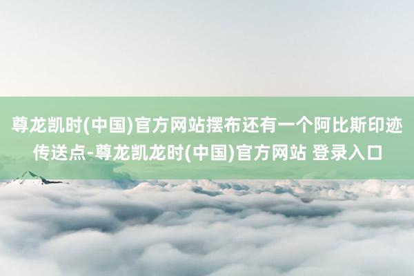 尊龙凯时(中国)官方网站摆布还有一个阿比斯印迹传送点-尊龙凯龙时(中国)官方网站 登录入口