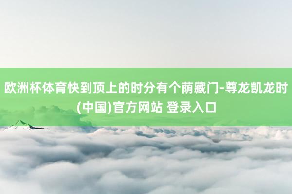 欧洲杯体育快到顶上的时分有个荫藏门-尊龙凯龙时(中国)官方网站 登录入口