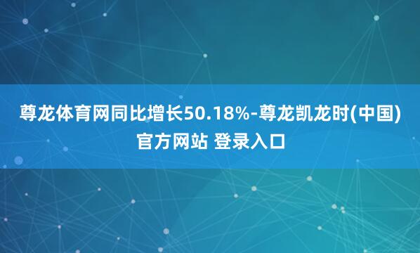 尊龙体育网同比增长50.18%-尊龙凯龙时(中国)官方网站 登录入口