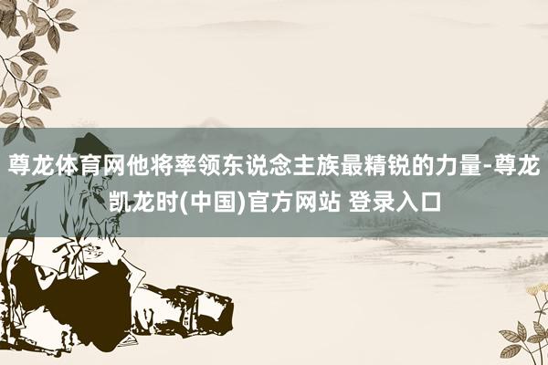 尊龙体育网他将率领东说念主族最精锐的力量-尊龙凯龙时(中国)官方网站 登录入口