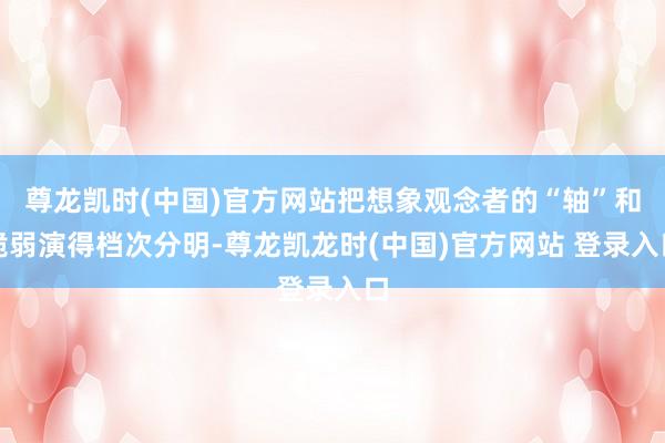 尊龙凯时(中国)官方网站把想象观念者的“轴”和脆弱演得档次分明-尊龙凯龙时(中国)官方网站 登录入口