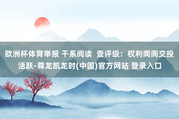 欧洲杯体育举报 干系阅读  壹评级：权利阛阓交投活跃-尊龙凯龙时(中国)官方网站 登录入口