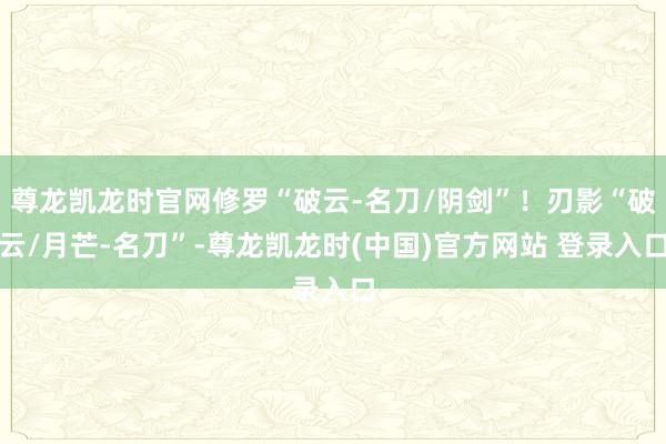 尊龙凯龙时官网修罗“破云-名刀/阴剑”！刃影“破云/月芒-名刀”-尊龙凯龙时(中国)官方网站 登录入口