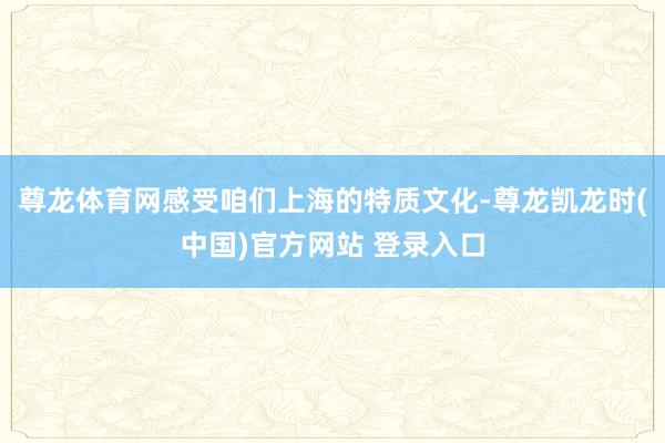 尊龙体育网感受咱们上海的特质文化-尊龙凯龙时(中国)官方网站 登录入口
