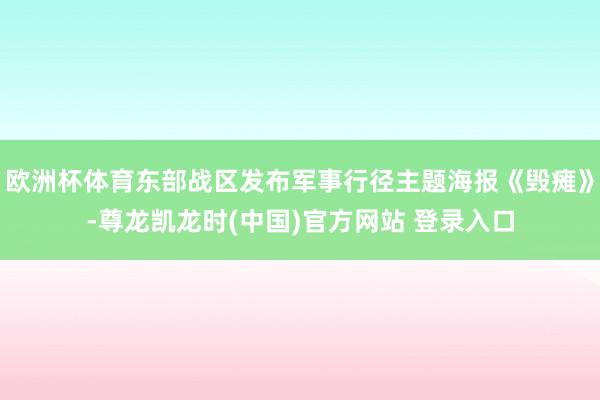 欧洲杯体育东部战区发布军事行径主题海报《毁瘫》-尊龙凯龙时(中国)官方网站 登录入口