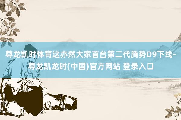 尊龙凯时体育这亦然大家首台第二代腾势D9下线-尊龙凯龙时(中国)官方网站 登录入口