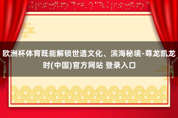 欧洲杯体育既能解锁世遗文化、滨海秘境-尊龙凯龙时(中国)官方网站 登录入口
