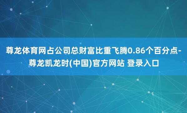 尊龙体育网占公司总财富比重飞腾0.86个百分点-尊龙凯龙时(中国)官方网站 登录入口