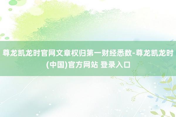 尊龙凯龙时官网文章权归第一财经悉数-尊龙凯龙时(中国)官方网站 登录入口