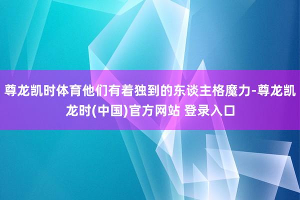 尊龙凯时体育他们有着独到的东谈主格魔力-尊龙凯龙时(中国)官方网站 登录入口