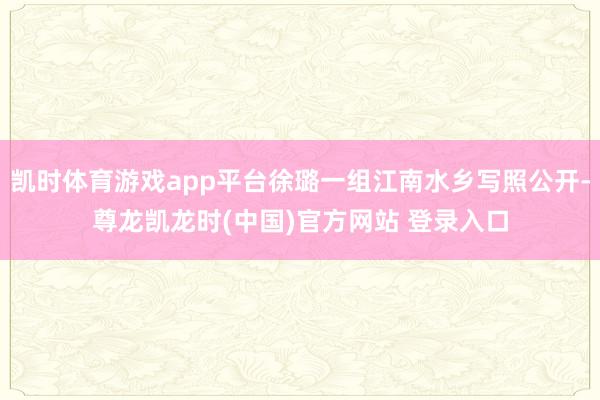 凯时体育游戏app平台徐璐一组江南水乡写照公开-尊龙凯龙时(中国)官方网站 登录入口