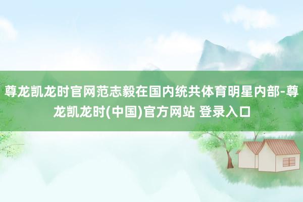 尊龙凯龙时官网范志毅在国内统共体育明星内部-尊龙凯龙时(中国)官方网站 登录入口