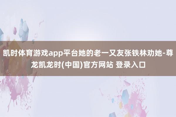 凯时体育游戏app平台她的老一又友张铁林劝她-尊龙凯龙时(中国)官方网站 登录入口