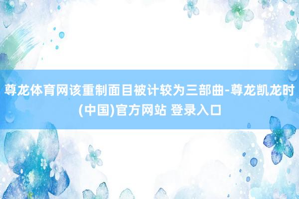 尊龙体育网该重制面目被计较为三部曲-尊龙凯龙时(中国)官方网站 登录入口