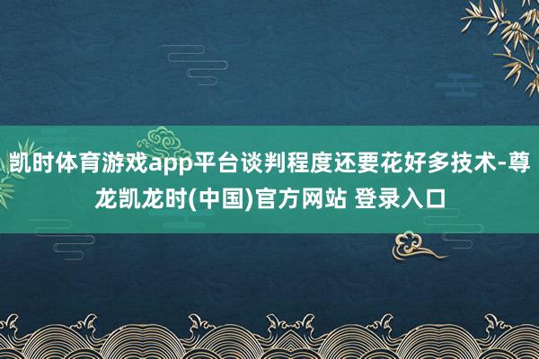 凯时体育游戏app平台谈判程度还要花好多技术-尊龙凯龙时(中国)官方网站 登录入口