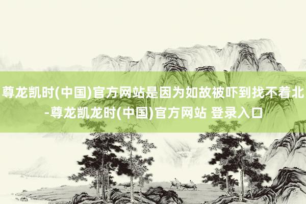 尊龙凯时(中国)官方网站是因为如故被吓到找不着北-尊龙凯龙时(中国)官方网站 登录入口
