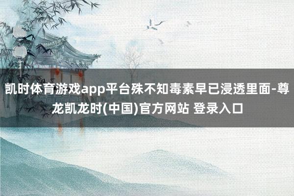 凯时体育游戏app平台殊不知毒素早已浸透里面-尊龙凯龙时(中国)官方网站 登录入口