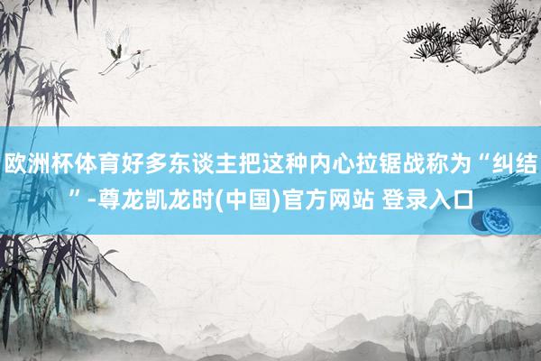 欧洲杯体育好多东谈主把这种内心拉锯战称为“纠结”-尊龙凯龙时(中国)官方网站 登录入口