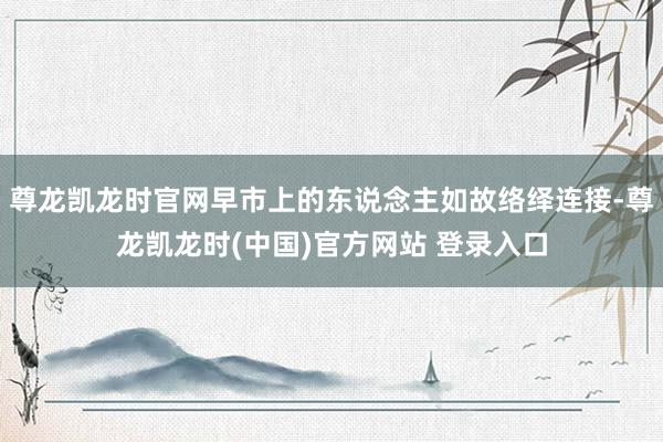 尊龙凯龙时官网早市上的东说念主如故络绎连接-尊龙凯龙时(中国)官方网站 登录入口