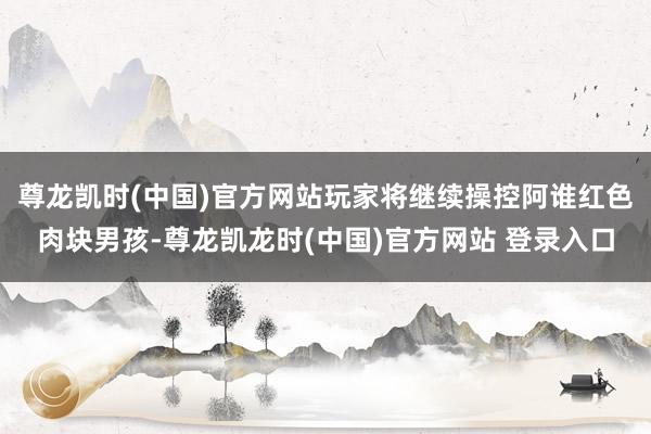 尊龙凯时(中国)官方网站玩家将继续操控阿谁红色肉块男孩-尊龙凯龙时(中国)官方网站 登录入口