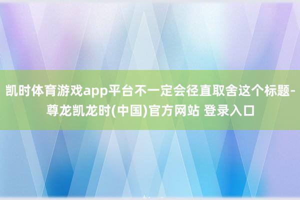 凯时体育游戏app平台不一定会径直取舍这个标题-尊龙凯龙时(中国)官方网站 登录入口