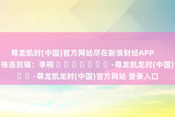 尊龙凯时(中国)官方网站尽在新浪财经APP            						株连剪辑：李桐 							-尊龙凯龙时(中国)官方网站 登录入口