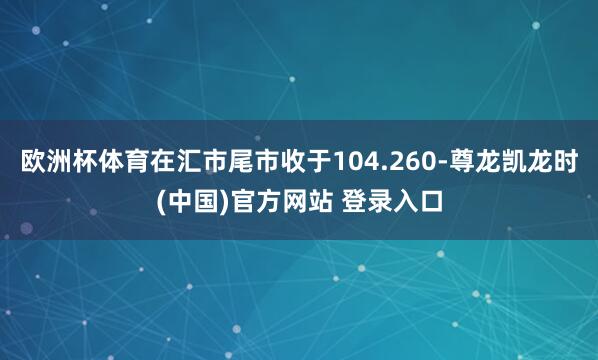 欧洲杯体育在汇市尾市收于104.260-尊龙凯龙时(中国)官方网站 登录入口