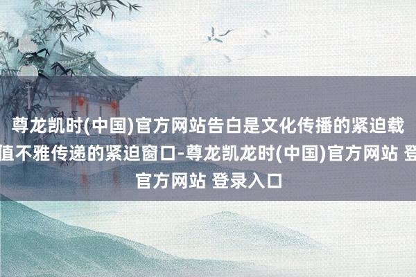 尊龙凯时(中国)官方网站告白是文化传播的紧迫载体、价值不雅传递的紧迫窗口-尊龙凯龙时(中国)官方网站 登录入口