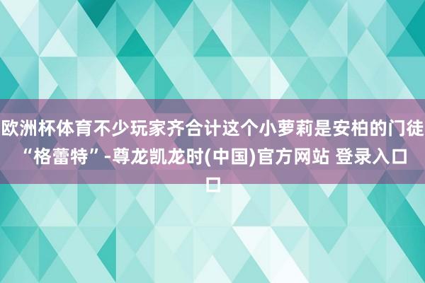 欧洲杯体育不少玩家齐合计这个小萝莉是安柏的门徒“格蕾特”-尊龙凯龙时(中国)官方网站 登录入口