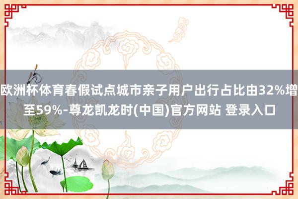 欧洲杯体育春假试点城市亲子用户出行占比由32%增至59%-尊龙凯龙时(中国)官方网站 登录入口