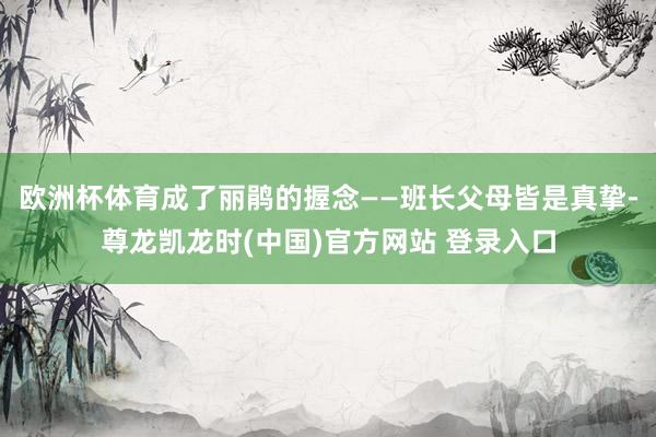 欧洲杯体育成了丽鹃的握念——班长父母皆是真挚-尊龙凯龙时(中国)官方网站 登录入口