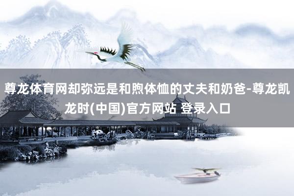尊龙体育网却弥远是和煦体恤的丈夫和奶爸-尊龙凯龙时(中国)官方网站 登录入口
