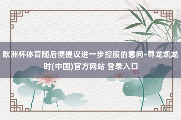 欧洲杯体育随后便提议进一步控股的意向-尊龙凯龙时(中国)官方网站 登录入口