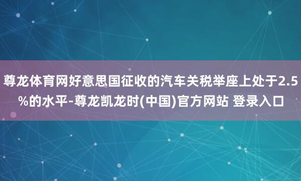 尊龙体育网好意思国征收的汽车关税举座上处于2.5%的水平-尊龙凯龙时(中国)官方网站 登录入口