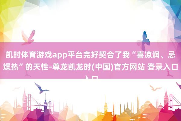 凯时体育游戏app平台完好契合了我“喜凉润、忌燥热”的天性-尊龙凯龙时(中国)官方网站 登录入口