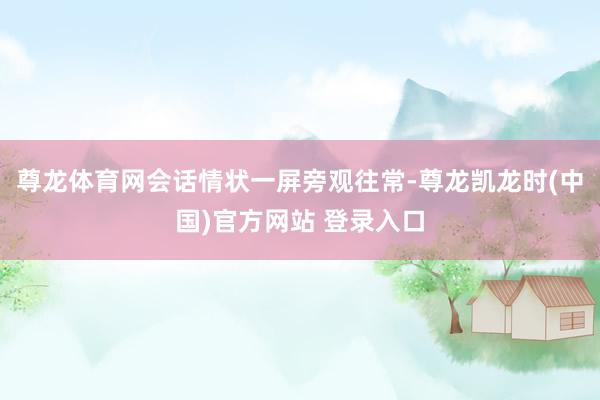 尊龙体育网会话情状一屏旁观往常-尊龙凯龙时(中国)官方网站 登录入口