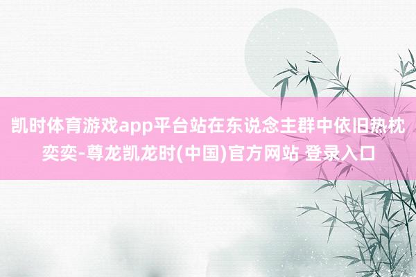 凯时体育游戏app平台站在东说念主群中依旧热枕奕奕-尊龙凯龙时(中国)官方网站 登录入口
