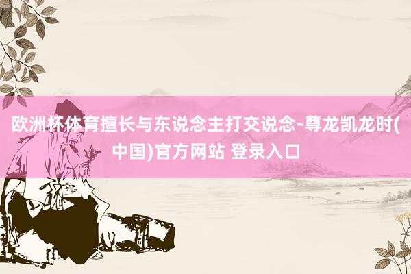 欧洲杯体育擅长与东说念主打交说念-尊龙凯龙时(中国)官方网站 登录入口