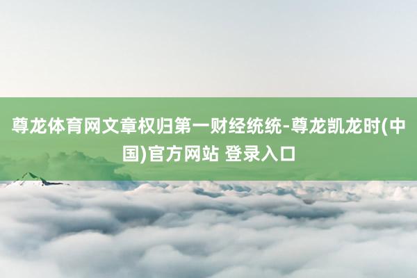 尊龙体育网文章权归第一财经统统-尊龙凯龙时(中国)官方网站 登录入口