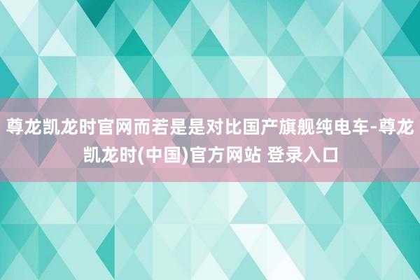 尊龙凯龙时官网而若是是对比国产旗舰纯电车-尊龙凯龙时(中国)官方网站 登录入口