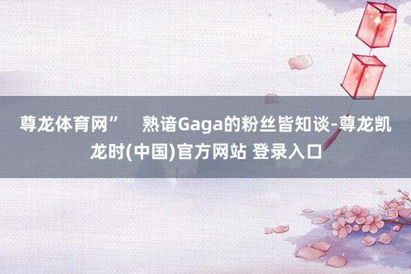 尊龙体育网”    熟谙Gaga的粉丝皆知谈-尊龙凯龙时(中国)官方网站 登录入口