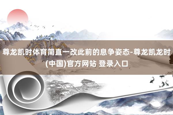 尊龙凯时体育简直一改此前的息争姿态-尊龙凯龙时(中国)官方网站 登录入口