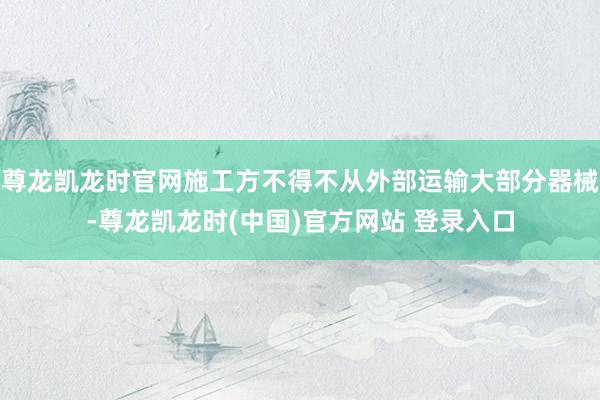 尊龙凯龙时官网施工方不得不从外部运输大部分器械-尊龙凯龙时(中国)官方网站 登录入口